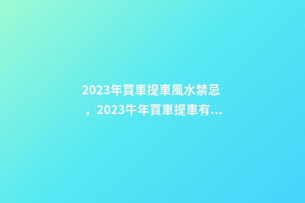 2023年買車提車風水禁忌，2023牛年買車提車有什么講究